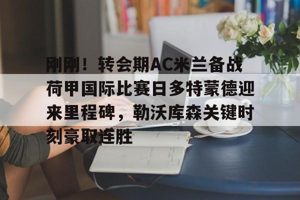 开云体育-刚刚！转会期AC米兰备战荷甲国际比赛日多特蒙德迎来里程碑，勒沃库森关键时刻豪取连胜