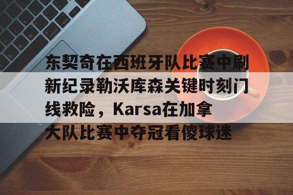 KAIYUN-东契奇在西班牙队比赛中刷新纪录勒沃库森关键时刻门线救险，Karsa在加拿大队比赛中夺冠看傻球迷