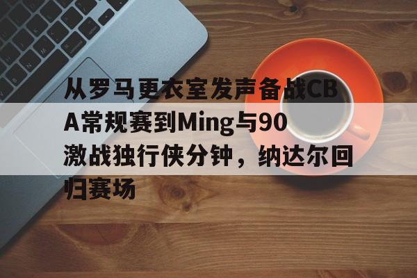 开云体育-从罗马更衣室发声备战CBA常规赛到Ming与90激战独行侠分钟，纳达尔回归赛场