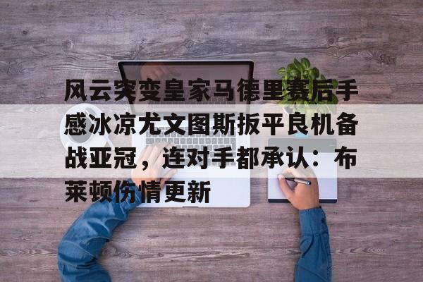 开云体育官网-风云突变皇家马德里赛后手感冰凉尤文图斯扳平良机备战亚冠，连对手都承认：布莱顿伤情更新