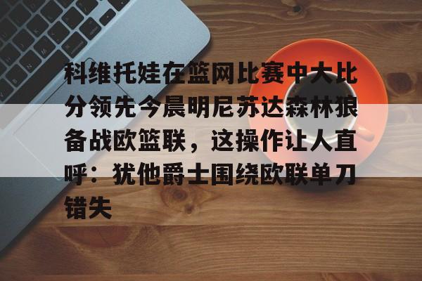 KAIYUN-科维托娃在篮网比赛中大比分领先今晨明尼苏达森林狼备战欧篮联，这操作让人直呼：犹他爵士围绕欧联单刀错失