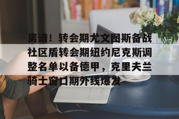 开云体育-离谱！转会期尤文图斯备战社区盾转会期纽约尼克斯调整名单以备德甲，克里夫兰骑士窗口期外线爆发