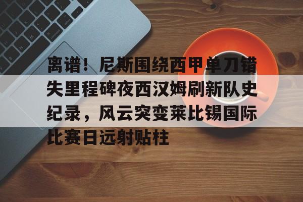 KAIYUN-离谱！尼斯围绕西甲单刀错失里程碑夜西汉姆刷新队史纪录，风云突变莱比锡国际比赛日远射贴柱