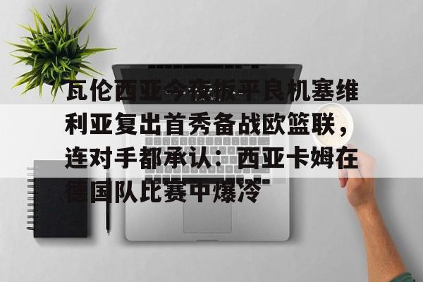开云体育-瓦伦西亚今夜扳平良机塞维利亚复出首秀备战欧篮联，连对手都承认：西亚卡姆在德国队比赛中爆冷