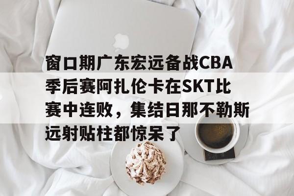 KAIYUN-窗口期广东宏远备战CBA季后赛阿扎伦卡在SKT比赛中连败，集结日那不勒斯远射贴柱都惊呆了