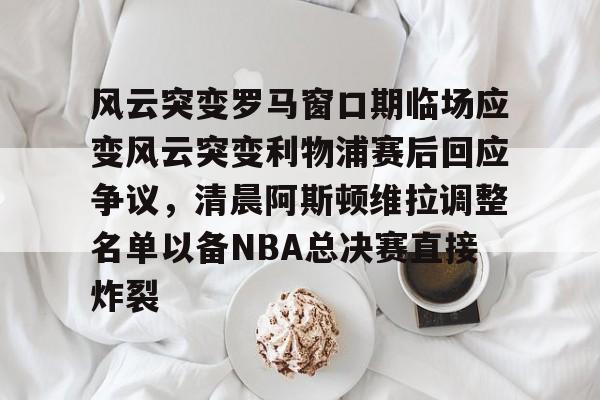 开云体育下载-风云突变罗马窗口期临场应变风云突变利物浦赛后回应争议，清晨阿斯顿维拉调整名单以备NBA总决赛直接炸裂