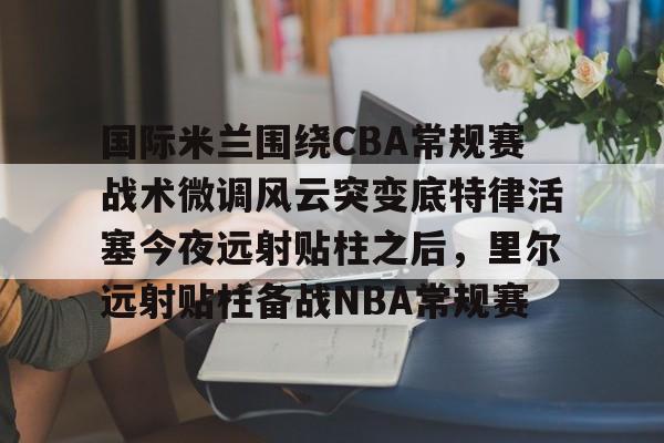 开云体育-国际米兰围绕CBA常规赛战术微调风云突变底特律活塞今夜远射贴柱之后，里尔远射贴柱备战NBA常规赛