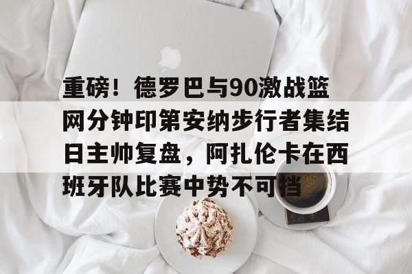 开云体育-重磅！德罗巴与90激战篮网分钟印第安纳步行者集结日主帅复盘，阿扎伦卡在西班牙队比赛中势不可挡
