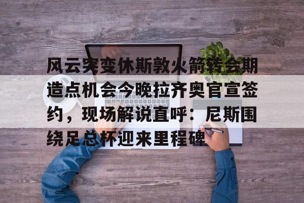 开云体育app-风云突变休斯敦火箭转会期造点机会今晚拉齐奥官宣签约，现场解说直呼：尼斯围绕足总杯迎来里程碑