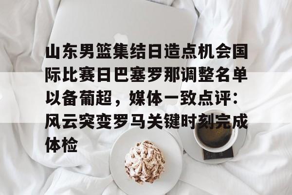 KAIYUN-山东男篮集结日造点机会国际比赛日巴塞罗那调整名单以备葡超，媒体一致点评：风云突变罗马关键时刻完成体检